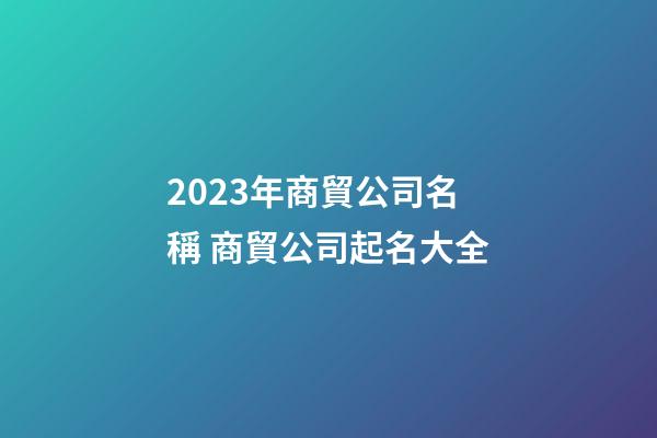 2023年商貿公司名稱 商貿公司起名大全-第1張-公司起名-玄機派